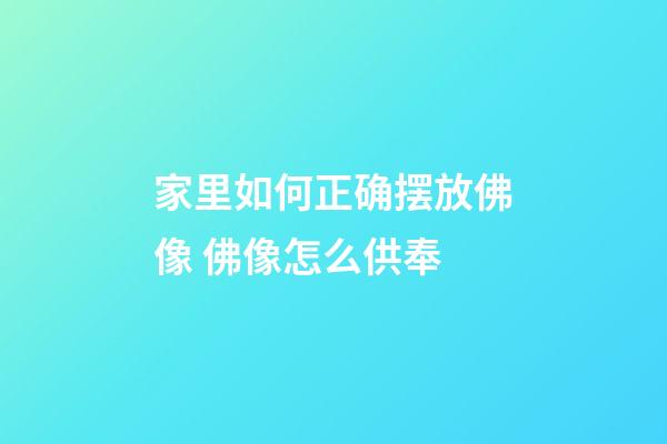 家里如何正确摆放佛像 佛像怎么供奉